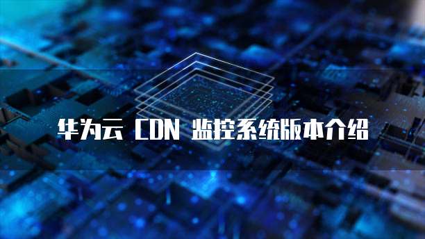 华为云 CDN 监控系统版本介绍