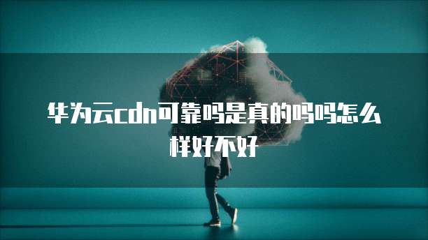华为云cdn可靠吗是真的吗吗怎么样好不好