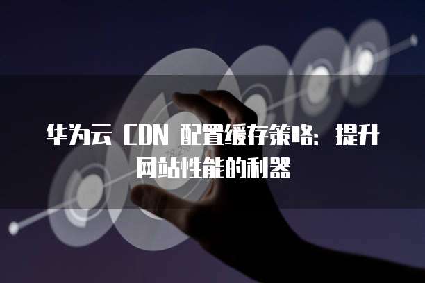 华为云 CDN 配置缓存策略:提升网站性能的利器