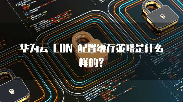 华为云 CDN 配置缓存策略是什么样的?