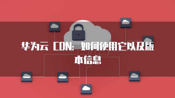 华为云 CDN:如何使用它以及版本信息
