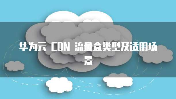 华为云 CDN 流量盒类型及适用场景