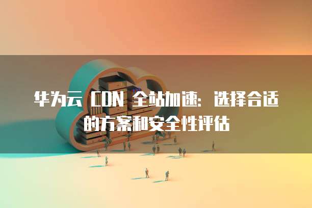 华为云 CDN 全站加速:选择合适的方案和安全性评估