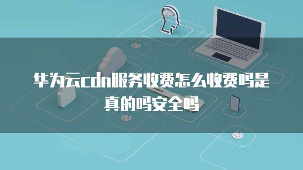 华为云cdn服务收费怎么收费吗是真的吗安全吗