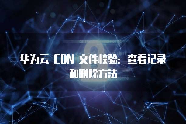 华为云 CDN 文件校验:查看记录和删除方法