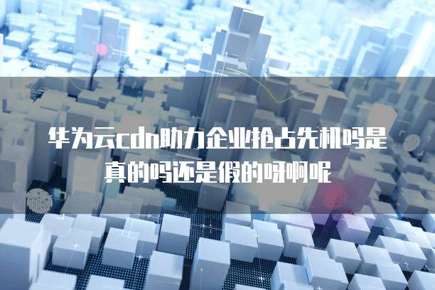 华为云cdn助力企业抢占先机吗是真的吗还是假的呀啊呢