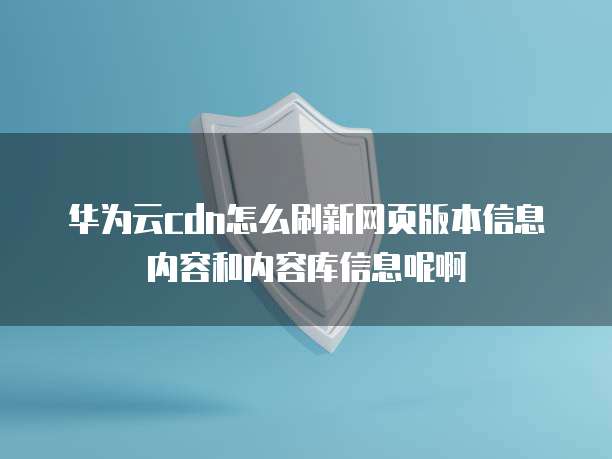 华为云cdn怎么刷新网页版本信息内容和内容库信息呢啊