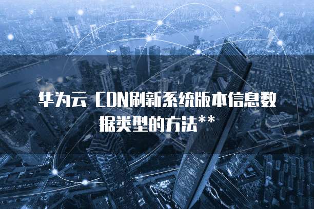 华为云 CDN刷新系统版本信息数据类型的方法**