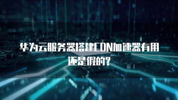华为云服务器搭建CDN加速器有用还是假的?