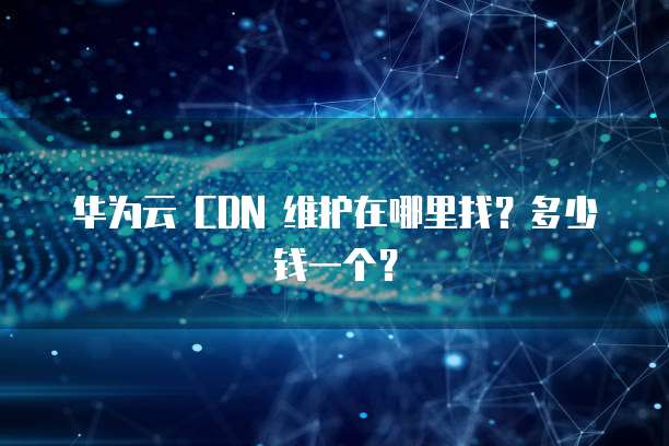 华为云 CDN 维护在哪里找?多少钱一个?