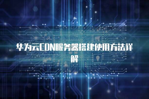 华为云CDN服务器搭建使用方法详解