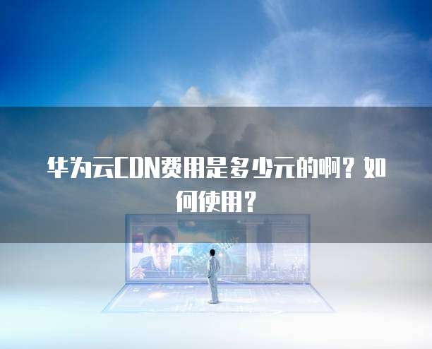 华为云CDN费用是多少元的啊?如何使用?