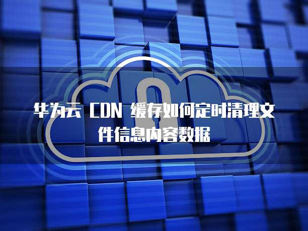 华为云 CDN 缓存如何定时清理文件信息内容数据