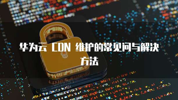 华为云 CDN 维护的常见问与解决方法