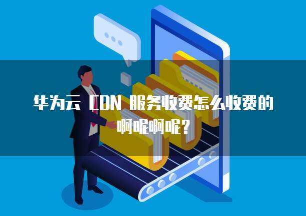 华为云 CDN 服务收费怎么收费的啊呢啊呢?