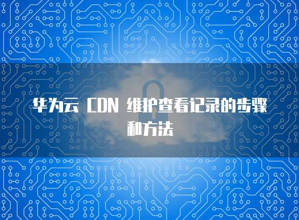 华为云 CDN 维护查看记录的步骤和方法