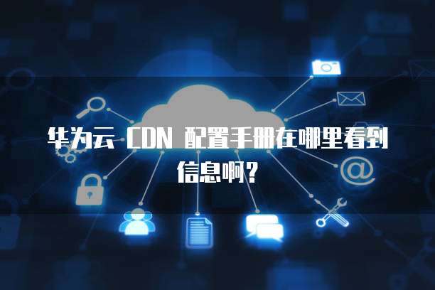华为云 CDN 配置手册在哪里看到信息啊?