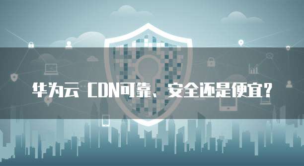 华为云 CDN可靠、安全还是便宜?
