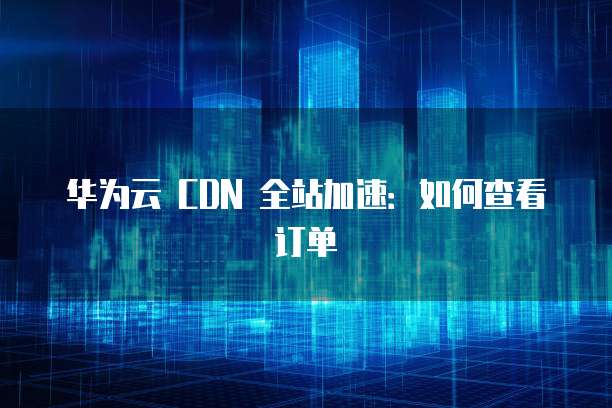 华为云 CDN 全站加速:如何查看订单
