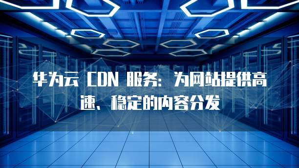 华为云 CDN 服务:为网站提供高速、稳定的内容分发