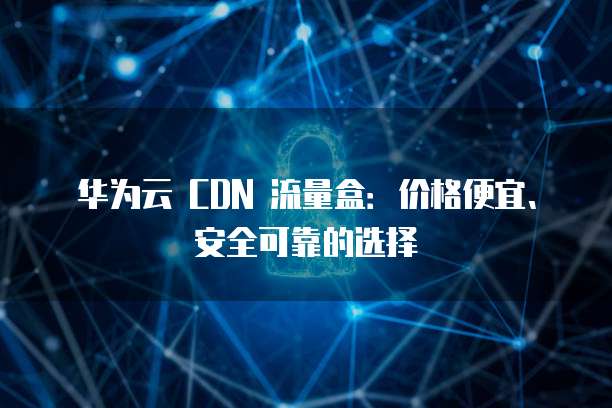 华为云 CDN 流量盒：价格便宜、安全可靠的选择
