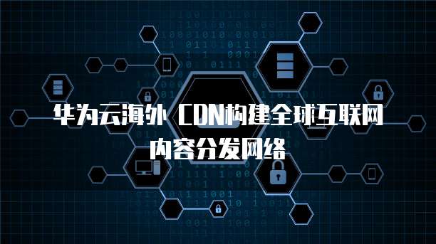 华为云海外 CDN构建全球互联网内容分发网络