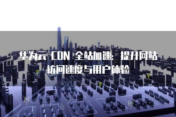 华为云 CDN 全站加速：提升网站访问速度与用户体验