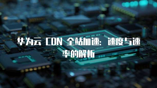 华为云 CDN 全站加速：速度与速率的解析