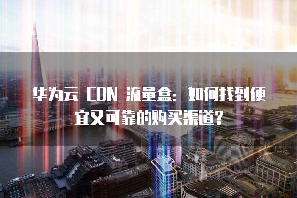 华为云 CDN 流量盒:如何找到便宜又可靠的购买渠道?