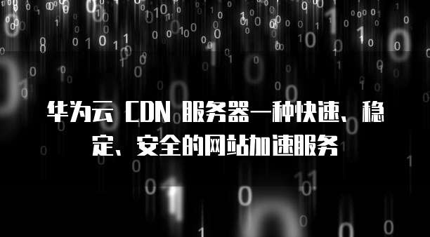 华为云 CDN 服务器一种快速、稳定、安全的网站加速服务