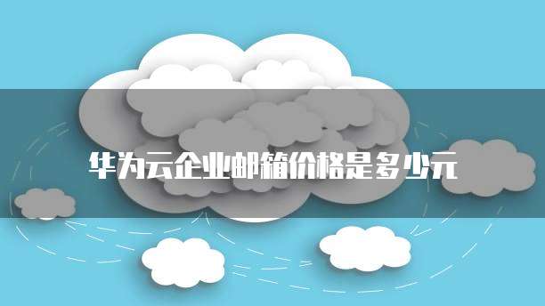 华为云企业邮箱价格是多少元