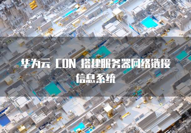 华为云 CDN 搭建服务器网络链接信息系统
