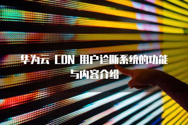 华为云 CDN 用户诊断系统的功能与内容介绍