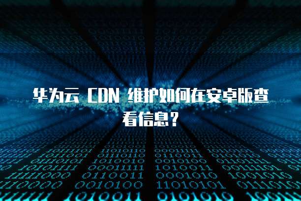 华为云 CDN 维护如何在安卓版查看信息?