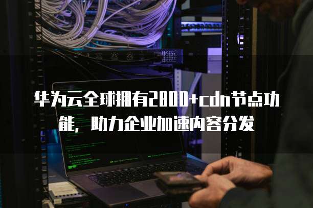 华为云全球拥有2800+cdn节点功能,助力企业加速内容分发