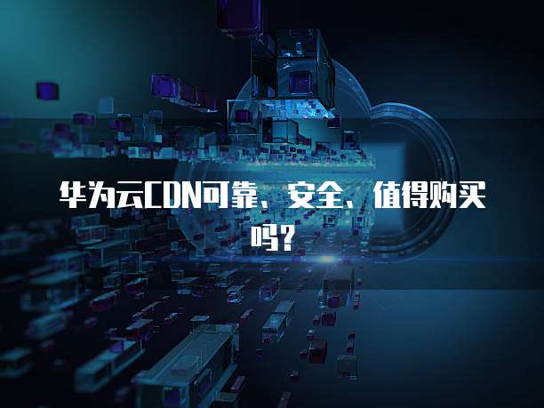 华为云CDN可靠、安全、值得购买吗?
