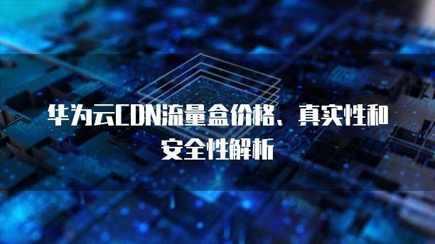 华为云CDN流量盒价格、真实性和安全性解析