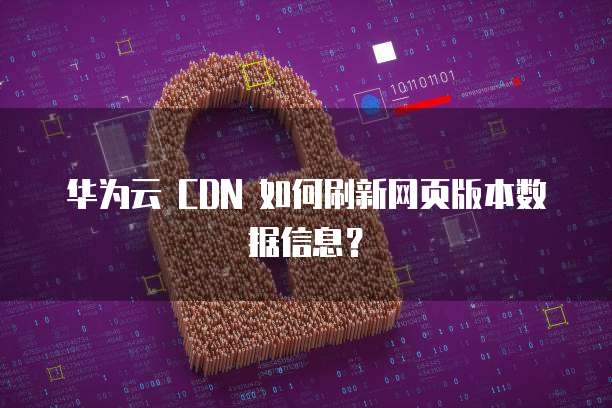 华为云 CDN 如何刷新网页版本数据信息?