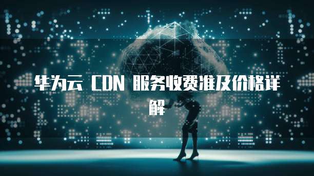华为云 CDN 服务收费准及价格详解