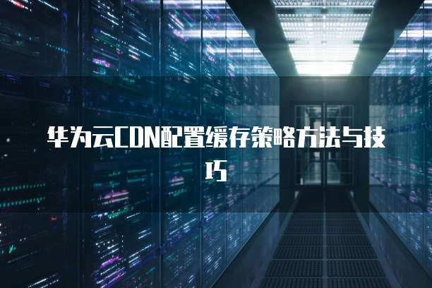 华为云CDN配置缓存策略方法与技巧