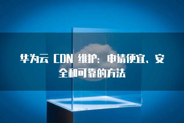 华为云 CDN 维护:申请便宜、安全和可靠的方法
