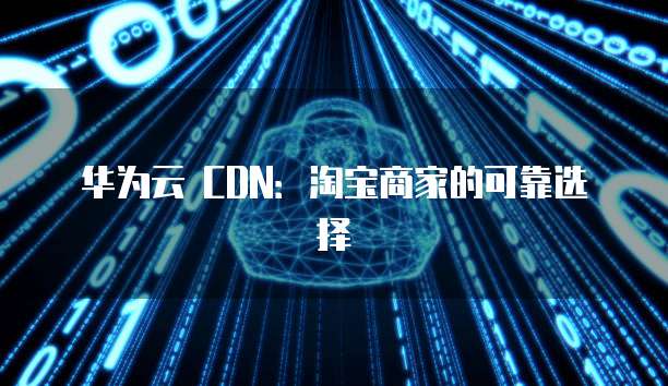 华为云 CDN：淘宝商家的可靠选择
