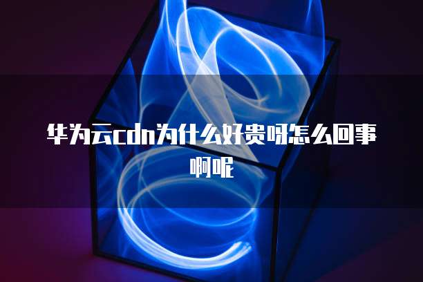 华为云cdn为什么好贵呀怎么回事啊呢
