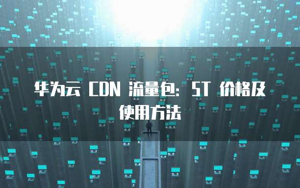华为云 CDN 流量包:5T 价格及使用方法