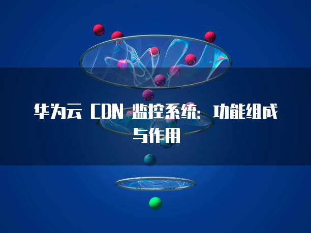 华为云 CDN 监控系统:功能组成与作用