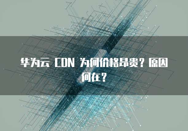 华为云 CDN 为何价格昂贵?原因何在?