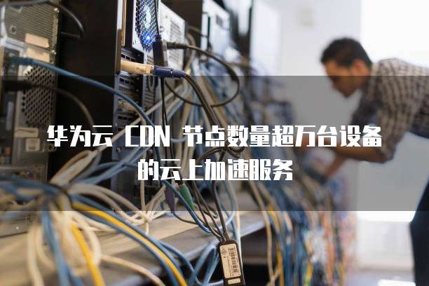 华为云 CDN 节点数量超万台设备的云上加速服务