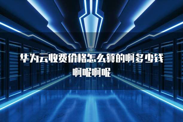 华为云收费价格怎么算的啊多少钱啊呢啊呢
