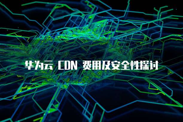 华为云 CDN 费用及安全性探讨