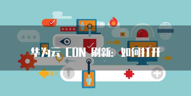 华为云 CDN 刷新:如何打开